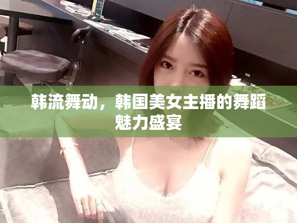 韓流舞動(dòng)，韓國美女主播的舞蹈魅力盛宴