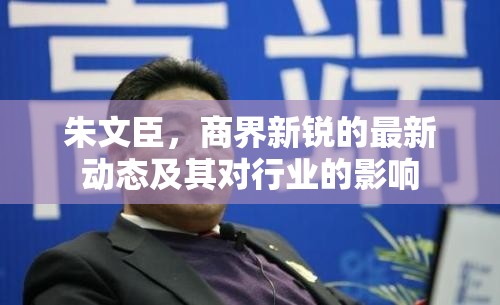 朱文臣，商界新銳的最新動(dòng)態(tài)及其對(duì)行業(yè)的影響