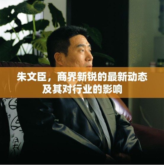 朱文臣，商界新銳的最新動(dòng)態(tài)及其對(duì)行業(yè)的影響