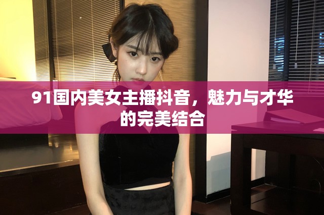 91國內(nèi)美女主播抖音，魅力與才華的完美結(jié)合