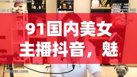 91國內(nèi)美女主播抖音，魅力與才華的完美結(jié)合