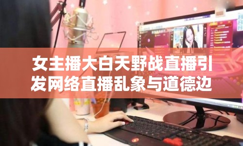女主播大白天野戰(zhàn)直播引發(fā)網(wǎng)絡(luò)直播亂象與道德邊界討論