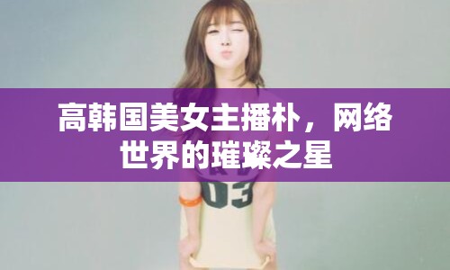 高韓國(guó)美女主播樸，網(wǎng)絡(luò)世界的璀璨之星