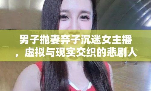 男子拋妻棄子沉迷女主播，虛擬與現(xiàn)實(shí)交織的悲劇人生
