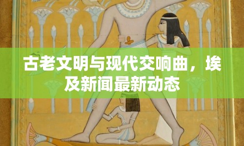 古老文明與現(xiàn)代交響曲，埃及新聞最新動(dòng)態(tài)