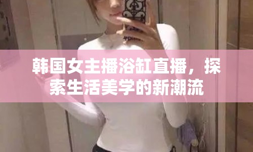 韓國(guó)女主播浴缸直播，探索生活美學(xué)的新潮流