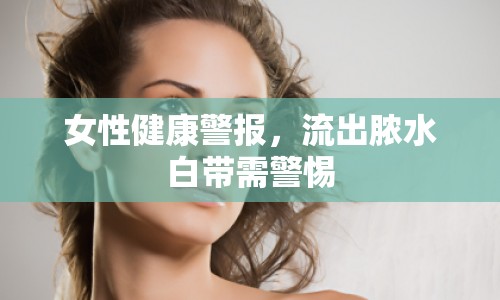 女性健康警報，流出膿水白帶需警惕