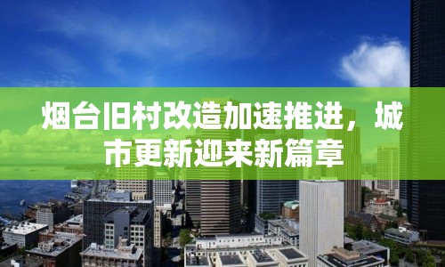 煙臺(tái)舊村改造加速推進(jìn)，城市更新迎來新篇章