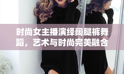 時(shí)尚女主播演繹闊腿褲舞蹈，藝術(shù)與時(shí)尚完美融合