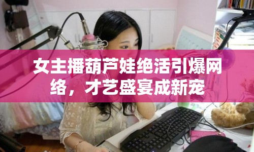 女主播葫蘆娃絕活引爆網(wǎng)絡(luò)，才藝盛宴成新寵