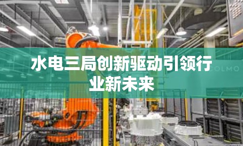 水電三局創(chuàng)新驅(qū)動(dòng)引領(lǐng)行業(yè)新未來