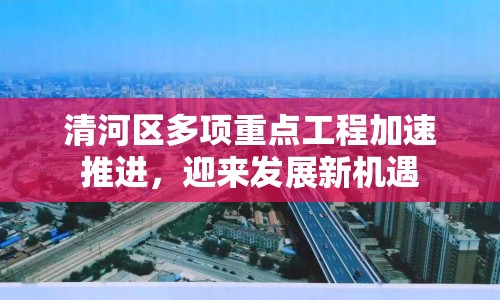 清河區(qū)多項(xiàng)重點(diǎn)工程加速推進(jìn)，迎來(lái)發(fā)展新機(jī)遇