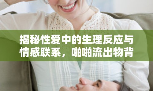 揭秘性愛中的生理反應與情感聯(lián)系，啪啪流出物背后的真相