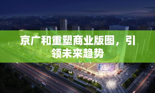 京廣和重塑商業(yè)版圖，引領(lǐng)未來趨勢