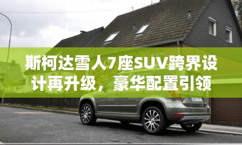 斯柯達雪人7座SUV跨界設(shè)計再升級，豪華配置引領(lǐng)新風(fēng)尚