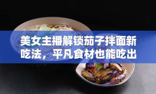 美女主播解鎖茄子拌面新吃法，平凡食材也能吃出非凡滋味！
