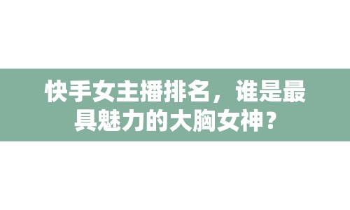 快手女主播排名，誰(shuí)是最具魅力的大胸女神？
