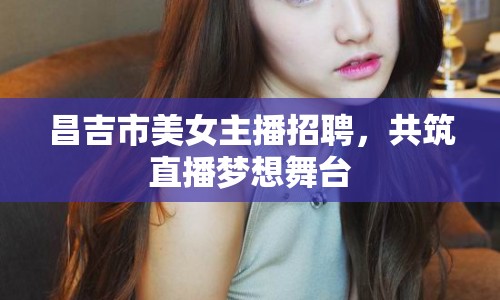 昌吉市美女主播招聘，共筑直播夢想舞臺