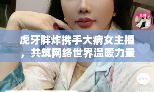 虎牙胖炸攜手大病女主播，共筑網(wǎng)絡(luò)世界溫暖力量