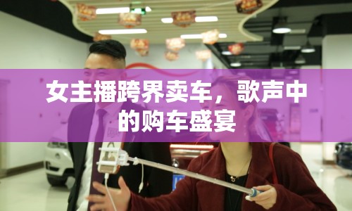 女主播跨界賣車，歌聲中的購車盛宴