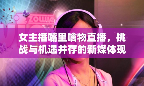 女主播嘴里噙物直播，挑戰(zhàn)與機遇并存的新媒體現(xiàn)象