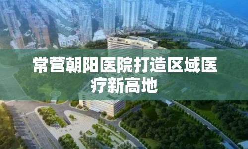 常營朝陽醫(yī)院打造區(qū)域醫(yī)療新高地