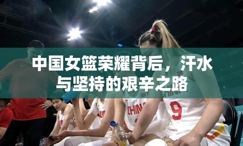 中國女籃榮耀背后，汗水與堅持的艱辛之路