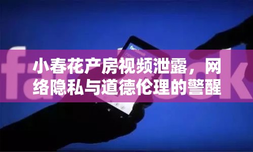 小春花產(chǎn)房視頻泄露，網(wǎng)絡(luò)隱私與道德倫理的警醒