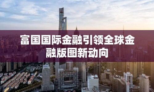 富國(guó)國(guó)際金融引領(lǐng)全球金融版圖新動(dòng)向