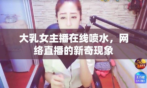 大乳女主播在線噴水，網(wǎng)絡(luò)直播的新奇現(xiàn)象