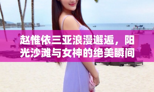 趙惟依三亞浪漫邂逅，陽光沙灘與女神的絕美瞬間