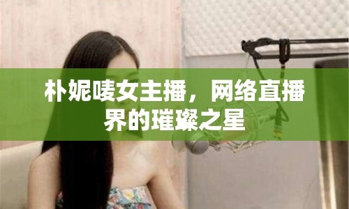 樸妮嘜女主播，網(wǎng)絡(luò)直播界的璀璨之星