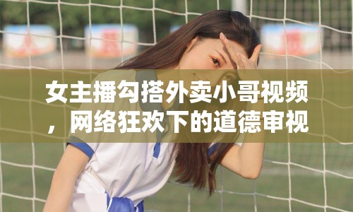 女主播勾搭外賣小哥視頻，網(wǎng)絡(luò)狂歡下的道德審視