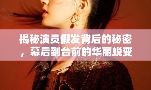揭秘演員假發(fā)背后的秘密，幕后到臺前的華麗蛻變