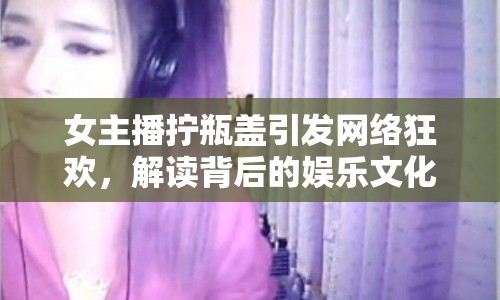 女主播擰瓶蓋引發(fā)網(wǎng)絡(luò)狂歡，解讀背后的娛樂文化現(xiàn)象