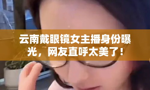 云南戴眼鏡女主播身份曝光，網(wǎng)友直呼太美了！
