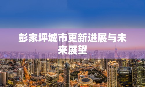 彭家坪城市更新進(jìn)展與未來(lái)展望