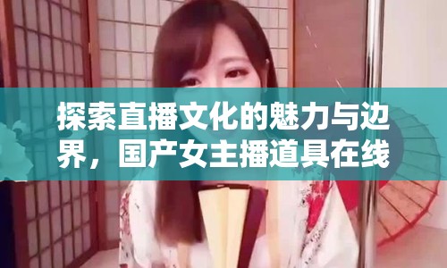 探索直播文化的魅力與邊界，國產(chǎn)女主播道具在線視頻