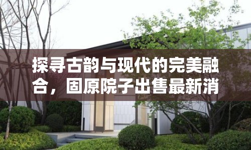 探尋古韻與現(xiàn)代的完美融合，固原院子出售最新消息