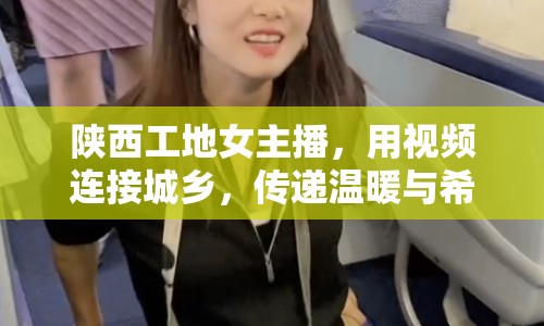 陜西工地女主播，用視頻連接城鄉(xiāng)，傳遞溫暖與希望