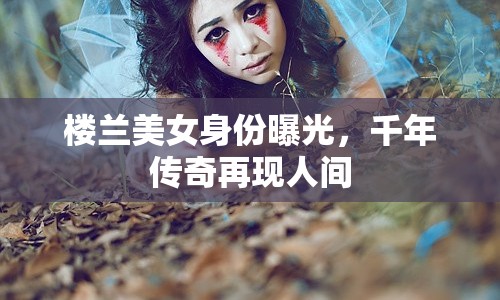 樓蘭美女身份曝光，千年傳奇再現(xiàn)人間