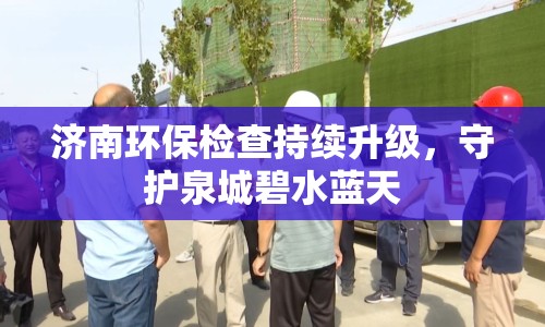濟南環(huán)保檢查持續(xù)升級，守護泉城碧水藍天