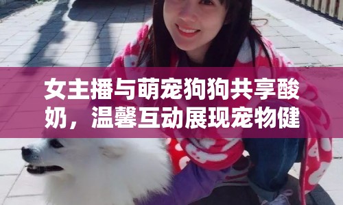 女主播與萌寵狗狗共享酸奶，溫馨互動(dòng)展現(xiàn)寵物健康時(shí)刻