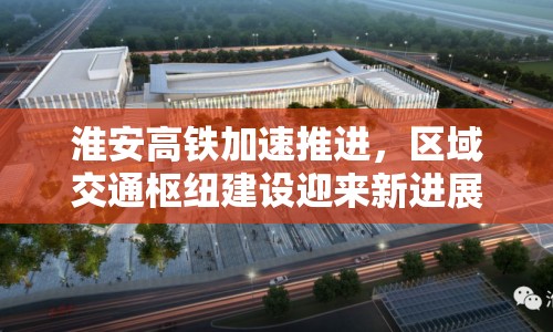 淮安高鐵加速推進(jìn)，區(qū)域交通樞紐建設(shè)迎來(lái)新進(jìn)展