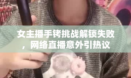 女主播手銬挑戰(zhàn)解鎖失敗，網(wǎng)絡(luò)直播意外引熱議