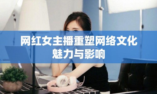 網(wǎng)紅女主播重塑網(wǎng)絡(luò)文化魅力與影響