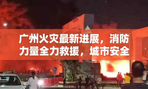 廣州火災最新進展，消防力量全力救援，城市安全警鐘再鳴