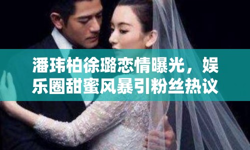 潘瑋柏徐璐戀情曝光，娛樂圈甜蜜風(fēng)暴引粉絲熱議
