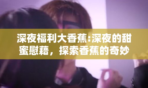 深夜福利大香蕉:深夜的甜蜜慰藉，探索香蕉的奇妙魅力