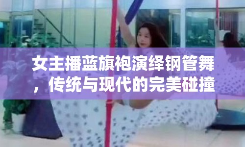 女主播藍(lán)旗袍演繹鋼管舞，傳統(tǒng)與現(xiàn)代的完美碰撞